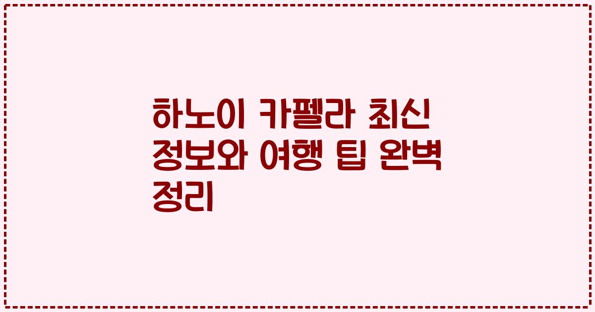 하노이 카펠라 최신 정보와 여행 팁 완벽 정리